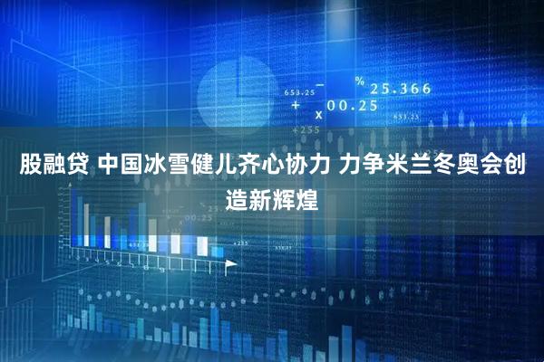 股融贷 中国冰雪健儿齐心协力 力争米兰冬奥会创造新辉煌