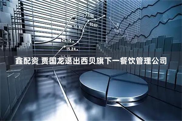 鑫配资 贾国龙退出西贝旗下一餐饮管理公司
