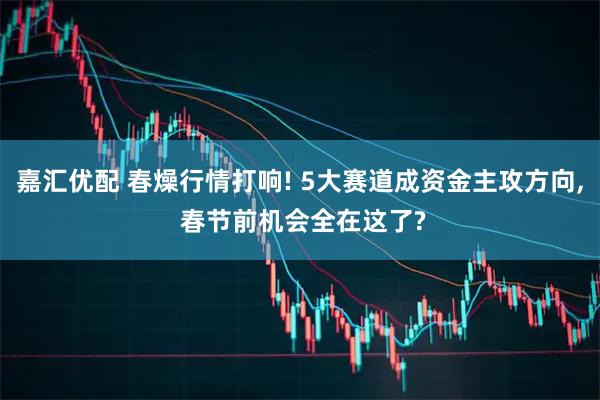 嘉汇优配 春燥行情打响! 5大赛道成资金主攻方向, 春节前机会全在这了?