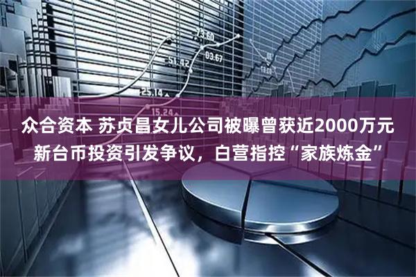众合资本 苏贞昌女儿公司被曝曾获近2000万元新台币投资引发争议，白营指控“家族炼金”