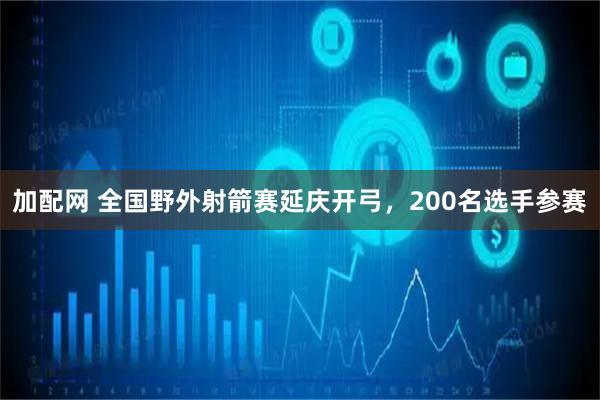 加配网 全国野外射箭赛延庆开弓，200名选手参赛