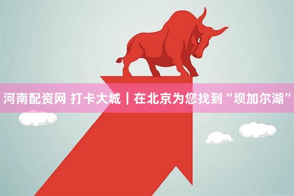 河南配资网 打卡大城｜在北京为您找到“坝加尔湖”
