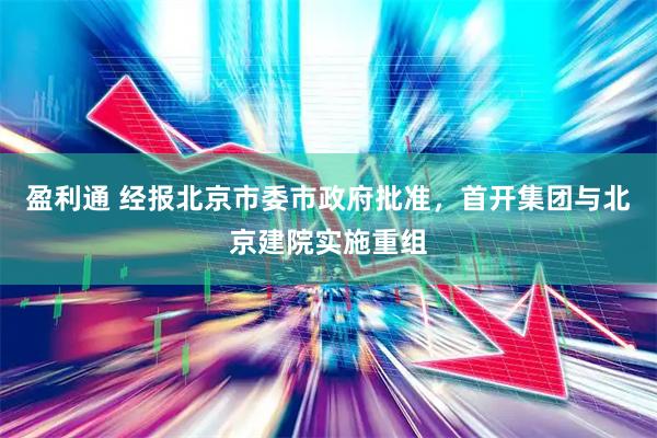 盈利通 经报北京市委市政府批准，首开集团与北京建院实施重组