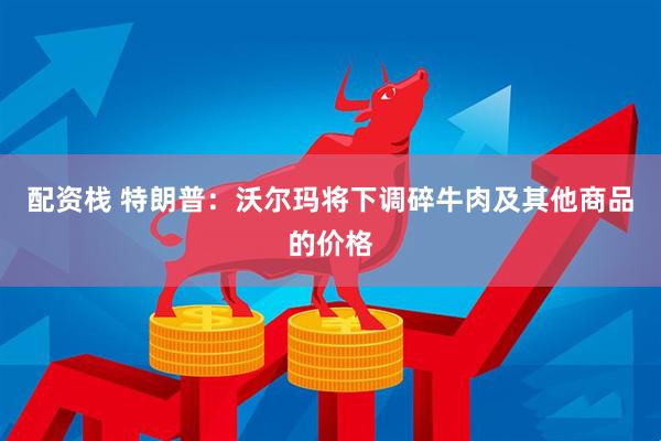 配资栈 特朗普：沃尔玛将下调碎牛肉及其他商品的价格