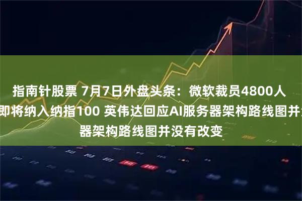 指南针股票 7月7日外盘头条：微软裁员4800人 SpaceX即将纳入纳指100 英伟达回应AI服务器架构路线图并没有改变