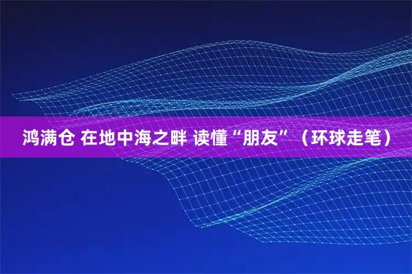 鸿满仓 在地中海之畔 读懂“朋友”(环球走笔)
