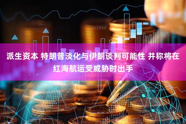 派生资本 特朗普淡化与伊朗谈判可能性 并称将在红海航运受威胁时出手