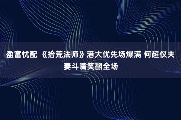 盈富忧配 《拾荒法师》港大优先场爆满 何超仪夫妻斗嘴笑翻全场