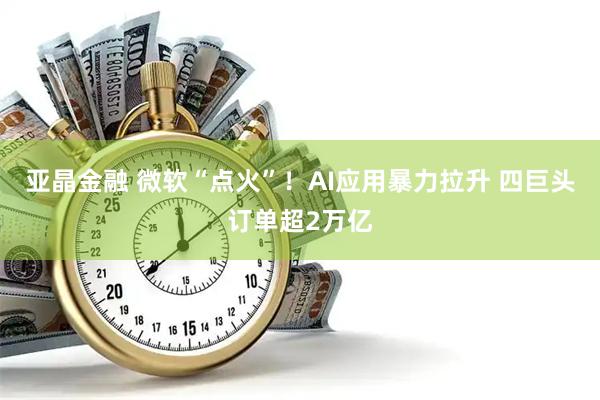 亚晶金融 微软“点火”！AI应用暴力拉升 四巨头订单超2万亿