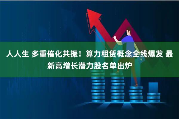人人生 多重催化共振！算力租赁概念全线爆发 最新高增长潜力股名单出炉