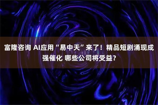 富隆咨询 AI应用“易中天”来了！精品短剧涌现成强催化 哪些公司将受益？